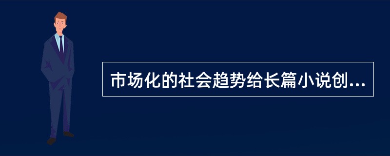 市场化的社会趋势给长篇小说创作也带来了不少消极影响。为了商业价值往往要迎奉不同层次的文化消费心理，忽视文学应有的认识作用与教育作用，娱乐至上超越了应有的精神追求，以致平庸大行其道，媚俗倾向屡禁不止。为