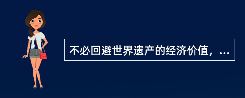 不必回避世界遗产的经济价值，但世界遗产首先是世界上独一无二的珍贵资源，不能视同普通经济资源来开发利用；同时世界遗产是必须妥善保护的资源，脆弱、易损，具有不可再生性，一旦破坏就会造成不可逆转的损失，在保