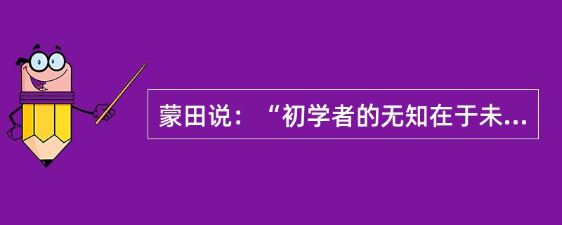 蒙田说：“初学者的无知在于未学，而学者的无知在于学后。”意思是说，第一种无知是连字都不识，当然谈不上有学问；第二种无知却是错读了许多书，反而变得无知。“初学者”的无知容易辨别、也容易避免；但是“读书读