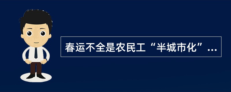 春运不全是农民工“半城市化”带来的“副产品”。在许多大城市里，即使有了学历、有了户籍、有了事业的人，包括许多“白领”、成功人士等，到了春节也经常要举家返乡。这是长期农耕文明所形成的“家”文化和“年”文