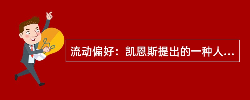 流动偏好：凯恩斯提出的一种人们以货币的形式保持一部分资产的愿望和偏爱，它是一种心理动机，是人们为了应付日常开支、意外开支和在适当的时机投机牟利活动需要而愿意手头持有现金的倾向。<br />