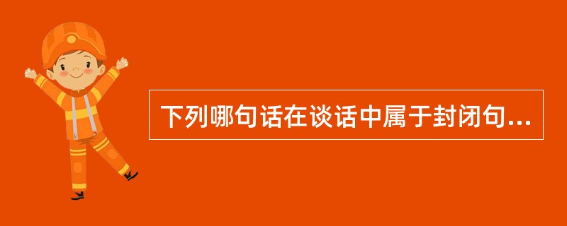 下列哪句话在谈话中属于封闭句型( )