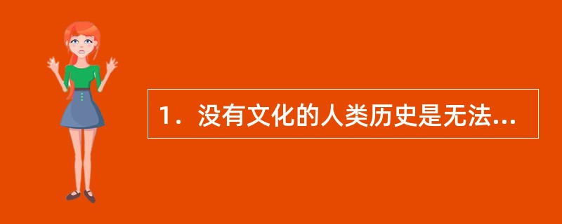 1．没有文化的人类历史是无法想象的，任何民族都离不开文化；任何个体也无法脱离文化，个体总是需要认同某种文化，没有文化的个体人生是不可能的。大到国家、民族，小至每一个历史时空中的个体，人的存在本身就是文