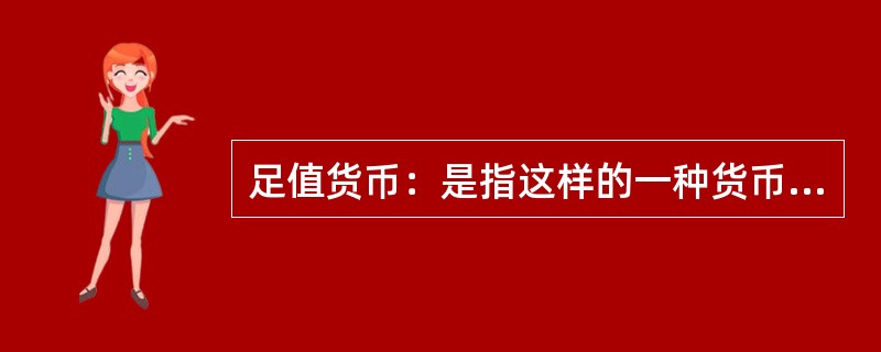 足值货币：是指这样的一种货币，它本身具有十足的内在价值，并且它是以自身所包含的实际价值同商品世界一切商品相交换的，是一种内在价值的等量交换，并以其内在价值量的大小来决定交换的比例。<br /&g