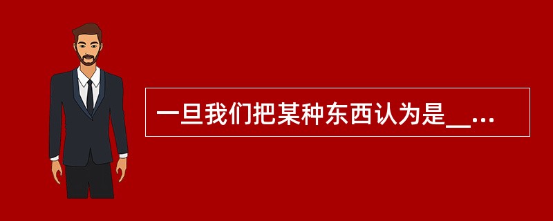 一旦我们把某种东西认为是______的，对于那些熟悉的事物，我们就很难看清他们的真面目，正所谓“只缘身在此山中”。（　　）