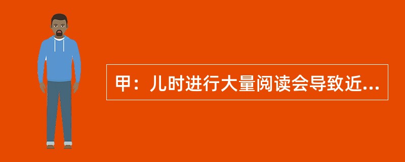 甲：儿时进行大量阅读会导致近视眼——难以看清远处景物。<br />乙：我不同意，近视眼与阅读之间的关联都来自以下事实：观看远处景物有困难的孩子最有可能选择那些需要从近处观看物体的活动，如阅