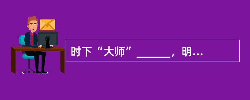 时下“大师”______，明星闪耀，却______，真假难辨。有的靠假造学历，伪造历史，抄袭剽窃和自我炒作，混迹文坛；有的以“大师”、“泰斗”自居，靠蛮横扯旗称霸。<br />填入划横线部