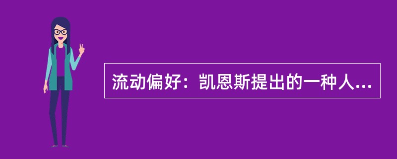 流动偏好：凯恩斯提出的一种人们以货币的形式保持一部分资产的愿望和偏爱，它是一种心理动机，是人们为了应付日常开支、意外开支和在适当的时机投机牟利活动需要而愿意手头持有现金的倾向。<br />