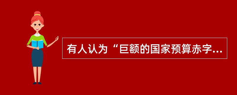 有人认为“巨额的国家预算赤字必然会导致巨额的国家贸易逆差”。如果这样的话，那么世界上预算赤字最大的国家必然会有相应的最大的贸易逆差；但我们知道，世界上预算赤字最大的国家是美国，而美国的贸易总的来说是顺