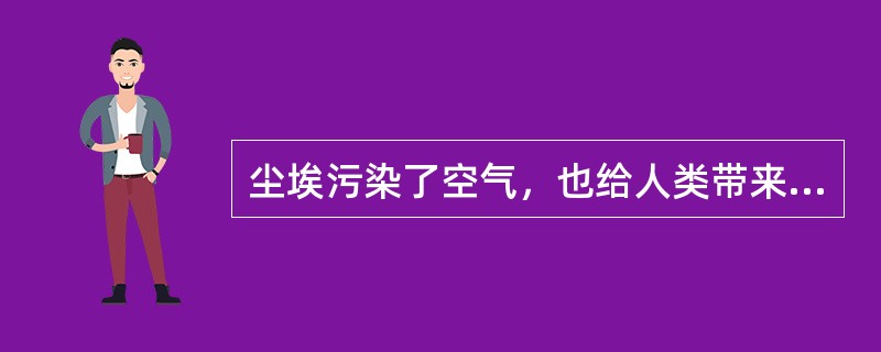 尘埃污染了空气，也给人类带来了麻烦。许多细菌、病毒和虫卵，就是靠着它到处旅行，到处传播疾病。工业粉尘还能使人患上各种难治的疾病。在医院的手术室里，需要无菌操作，尘埃的存在，往往会带来意外。面粉厂里过多