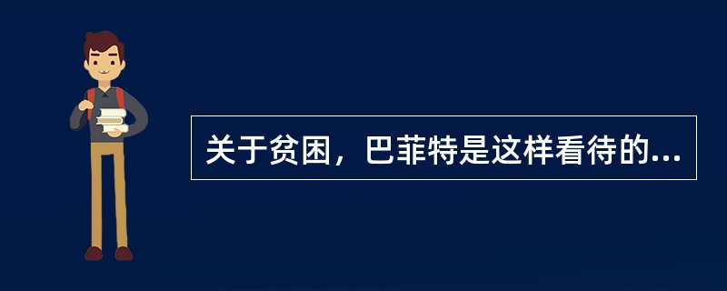 关于贫困，巴菲特是这样看待的：“对于一个人的成长来说，贫困可以磨砺一个人的志气，可以使人养成吃苦耐劳的品质，知道更加珍惜现有的一切，从这个角度讲贫困是事业成功的推动器。贫困就像深埋在地下的煤炭，能挖掘