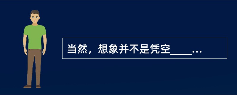 当然，想象并不是凭空______的。丰富的想象来源于知识的广博和平时对生活深入、细致的观察。观察就要用专业的角度去关注、______周围的事物，有意识地汲取、思索、分析，看在眼里，记在心里。<b