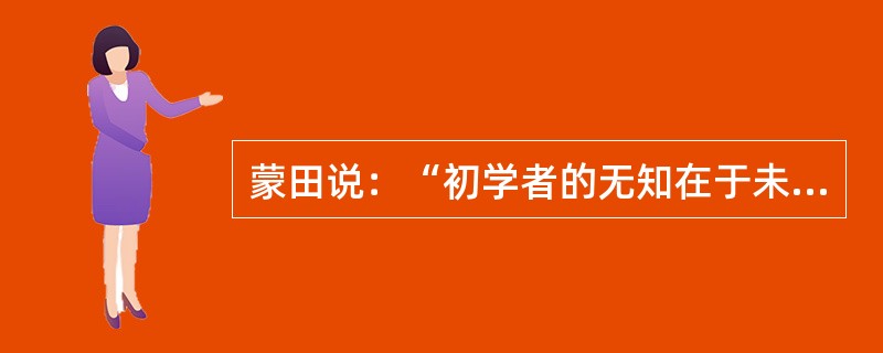 蒙田说：“初学者的无知在于未学，而学者的无知在于学后。”意思是说，第一种无知是连字都不识，当然谈不上有学问；第二种无知却是错读了许多书，反而变得无知。“初学者”的无知容易辨别，也容易避免；但是“读书读