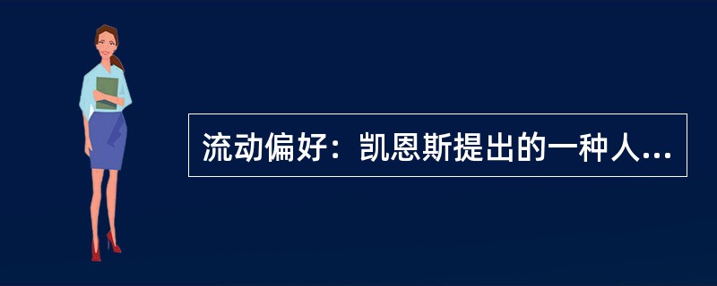 流动偏好：凯恩斯提出的一种人们以货币的形式保持一部分资产的愿望和偏爱，它是一种心理动机，是人们为了应付日常开支、意外开支和在适当的时机投机牟利活动需要而愿意手头持有现金的倾向。<br />