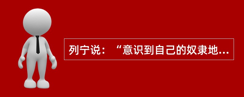 列宁说：“意识到自己的奴隶地位而与之作斗争的奴隶，是革命家。没有意识到自己的奴隶地位而过着默默无言、浑浑噩噩、忍气吞声的奴隶生活的奴隶，是十足的奴隶。对奴隶生活的各种好处津津乐道并对和善的好主人感激不