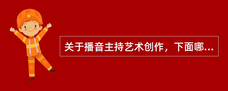 关于播音主持艺术创作，下面哪种说法是的？( )
