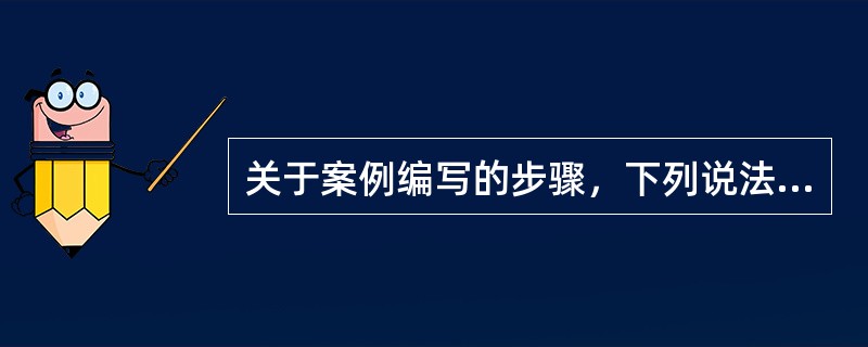 关于案例编写的步骤，下列说法不正确的是( )。