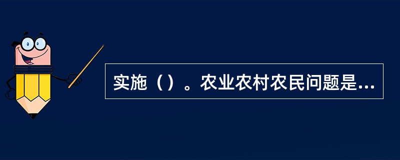 实施（）。农业农村农民问题是关系国计民生的根本性问题，必须始终把解决好“三农”问题作为全党工作重中之重。