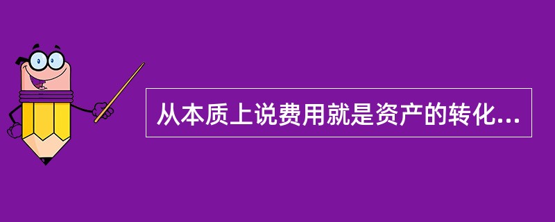 从本质上说费用就是资产的转化形式，是企业总资产的耗费。()
