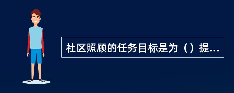 社区照顾的任务目标是为（）提供照顾和支援，协助他们在社区中过正常生活。