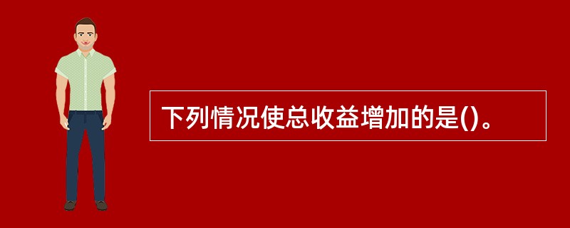 下列情况使总收益增加的是()。