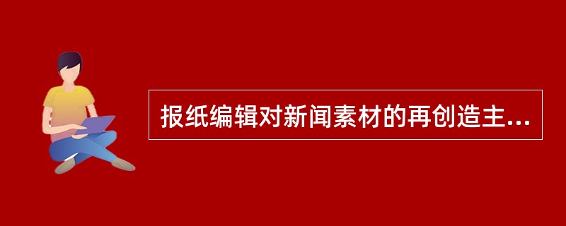 报纸编辑对新闻素材的再创造主要表现在（）