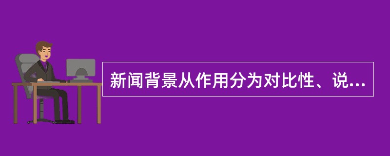 新闻背景从作用分为对比性、说明性、注释性；<br />对<br />错