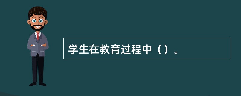 学生在教育过程中（）。