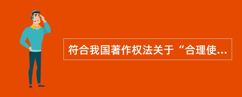 符合我国著作权法关于“合理使用”规定的行为有( )等。