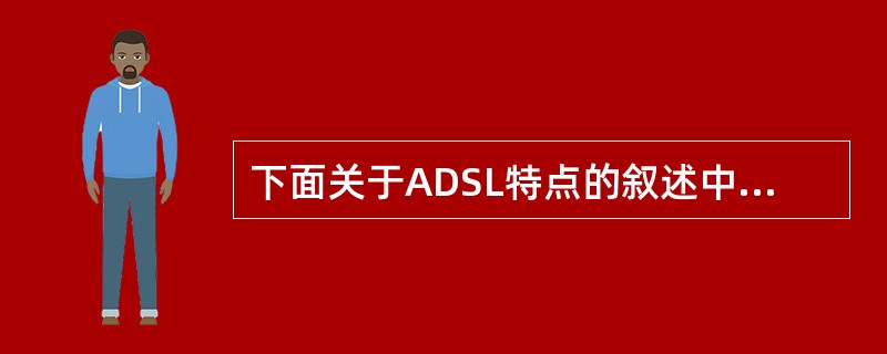 下面关于ADSL特点的叙述中，正确的是（）。