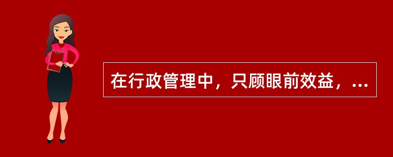 在行政管理中，只顾眼前效益，无视长远效益，即便一时效益很好，也不能算有效益。（）
