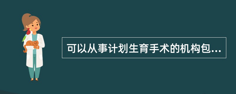 可以从事计划生育手术的机构包括()。
