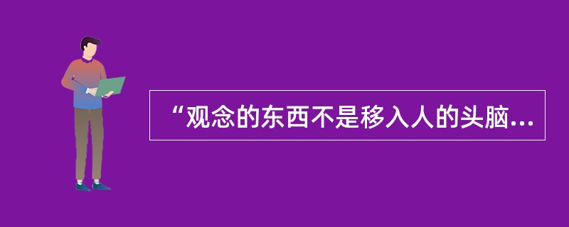 “观念的东西不是移入人的头脑并在人的头脑中改造过的东西而已。”