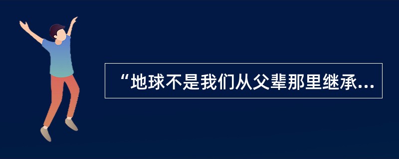 “地球不是我们从父辈那里继承来的，而是我们从后辈那借来的。”这句话体现的辩证法原理是（）。