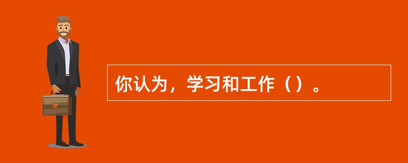 你认为，学习和工作（）。