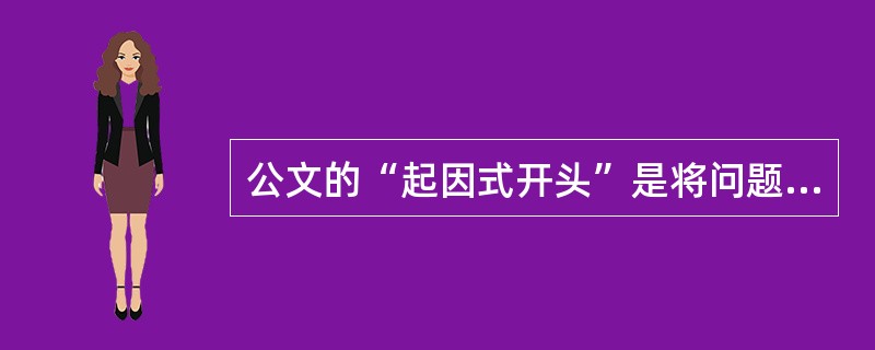 公文的“起因式开头”是将问题缘由概括性地提出来，即简明扼要的讲为何要写公文.一般使用（）等词开头。