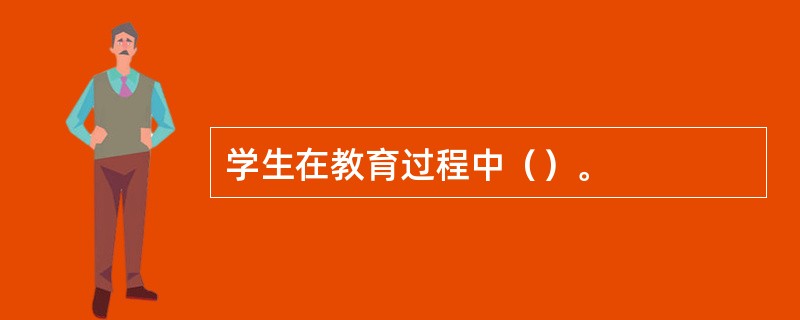 学生在教育过程中（）。