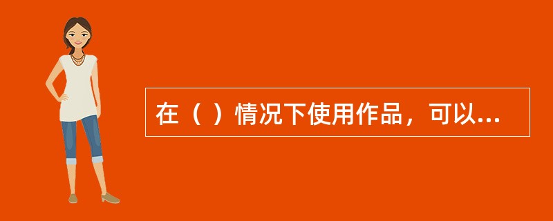 在（ ）情况下使用作品，可以不经著作权人许可，不向其支付报酬，但应当指明作者姓名、作品名称，并且不得侵犯著作权人依照本法享有的其他权利。 <br /> <br />