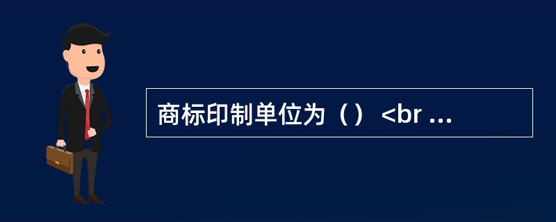 商标印制单位为（） <br /> <br /> <br /> <br />