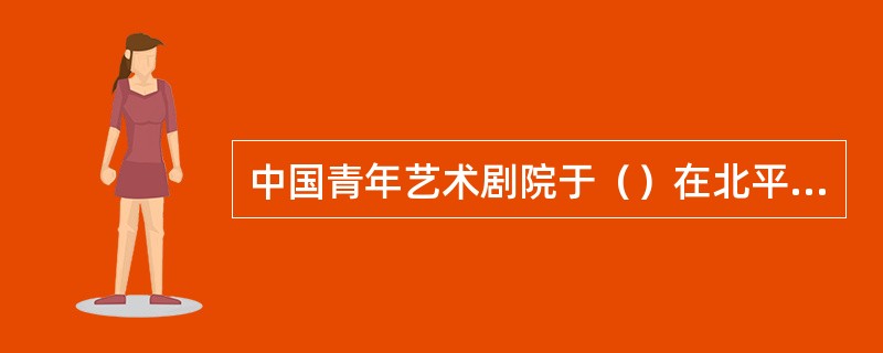 中国青年艺术剧院于（）在北平成立。