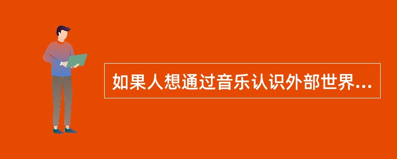 如果人想通过音乐认识外部世界，就必须预先具备（）的能力。 <br /> <br />
