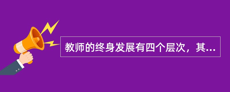 教师的终身发展有四个层次，其中，能研究教学，追求教师在教学工作中的个人价值的实现，在学生的成长中求得自我发展，这属于哪个层次？（）