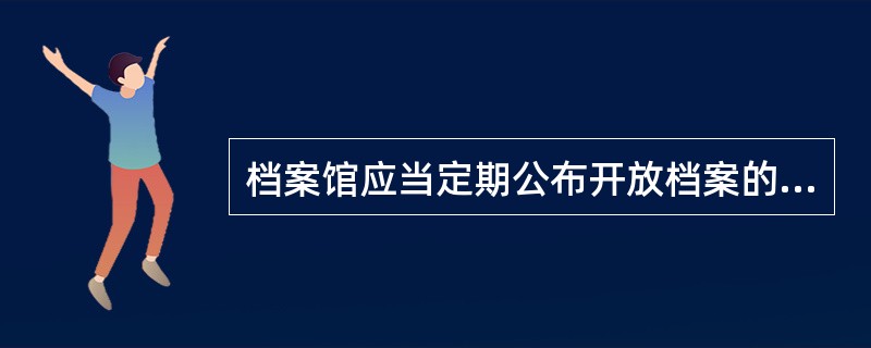 档案馆应当定期公布开放档案的( )，并为档案的利用创造条件，简化手续，提供方便。