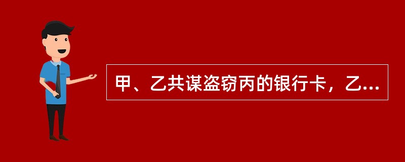 甲、乙共谋盗窃丙的银行卡，乙偷窥到丙的密码，甲盗窃了丙的卡。甲去ATM取钱，乙帮忙望风掩护，显示余额有7万，甲取了出了2万，但骗乙说卡里只有1万，并分了5000元给乙。后甲又自己取了5万。下列说法正确