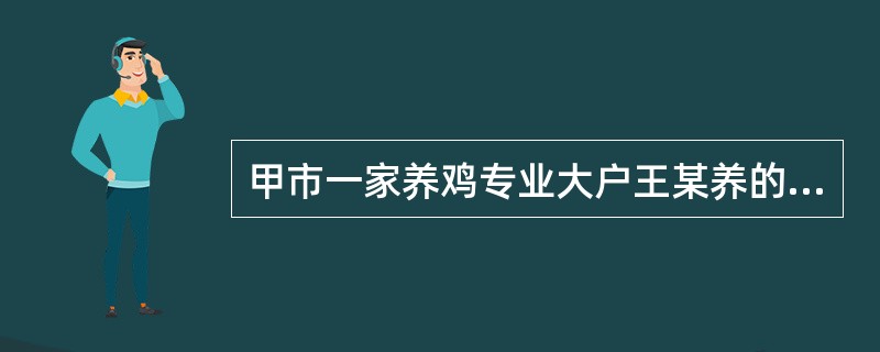 甲市一家养鸡专业大户王某养的鸡于2014年3月开始出现拉稀.消瘦等症状，4月就有500多只鸡死亡，到5.6月份死鸡数量逐渐增加，王某买了很多药都没能遏制死鸡，至2014年7月，王某共死鸡6000多只，