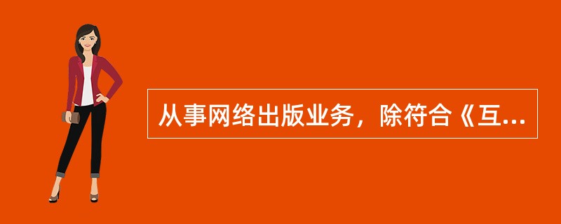 从事网络出版业务，除符合《互联网信息服务管理办法》规定的条件以外，还须具备（　　）等条件。