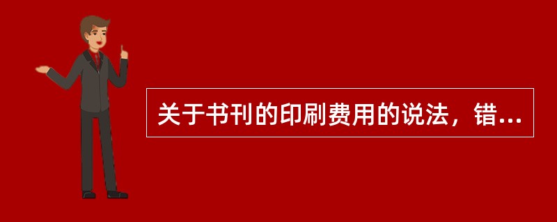 关于书刊的印刷费用的说法，错误的是（　　）。