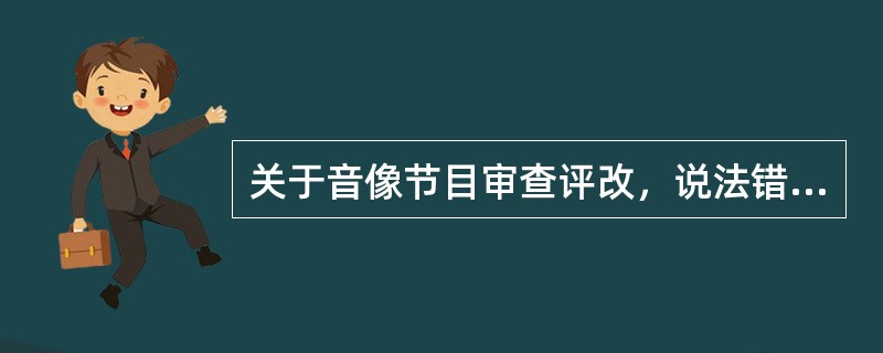 关于音像节目审查评改，说法错误的是（　　）。