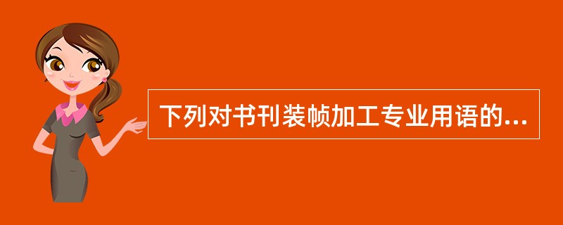 下列对书刊装帧加工专业用语的解释中，说法正确的有（　　）。