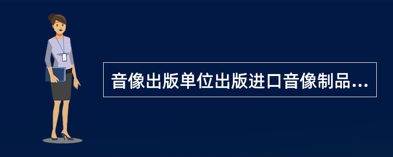 音像出版单位出版进口音像制品，应报（　　）进行内容审查。